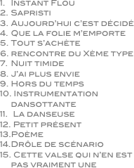 Instant Flou
Sapristi
Aujourd’hui c’est décidé
Que la folie m’emporte
Tout s’achète
rencontre du Xème type
Nuit timide
J’ai plus envie
Hors du temps
 Instrumentation dansottante
 La danseuse
 Petit présent
Poème
Drôle de scénario
 Cette valse qui n’en est pas vraiment une