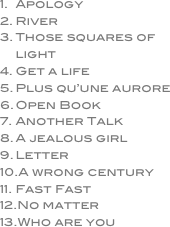 Apology
River
Those squares of light
Get a life
Plus qu’une aurore
Open Book
Another Talk
A jealous girl
Letter
A wrong century
Fast Fast
No matter
Who are you
