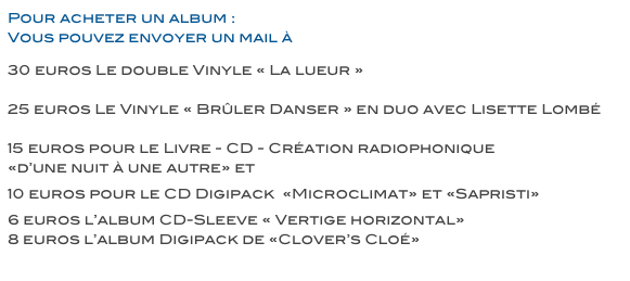 Pour acheter un album : 
Vous pouvez envoyer un mail à cloe@cloedutrefle.com


30 euros Le double Vinyle « La lueur »

25 euros Le Vinyle « Brûler Danser » en duo avec Lisette Lombé

15 euros pour le Livre - CD - Création radiophonique 
«d’une nuit à une autre» et «Hasards de Trajectoires» 
 
10 euros pour le CD Digipack  «Microclimat» et «Sapristi» 

6 euros l’album CD-Sleeve « Vertige horizontal»
8 euros l’album Digipack de «Clover’s Cloé»

