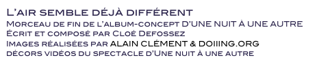 L’air semble déjà différent
Morceau de fin de l’album-concept D’UNE NUIT À UNE AUTRE
Écrit et composé par Cloé Defossez
Images réalisées par ALAIN CLÉMENT & DOIIING.ORG
décors vidéos du spectacle d’Une nuit à une autre