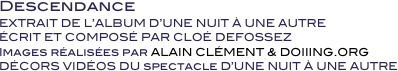 Descendance
EXTRAIT DE L’ALBUM D’UNE NUIT À UNE AUTRE
ÉCRIT ET COMPOSÉ PAR CLOÉ DEFOSSEZ 
Images réalisées par ALAIN CLÉMENT & DOIIING.ORG
DÉCORS VIDÉOS DU spectacle D’UNE NUIT À UNE AUTRE